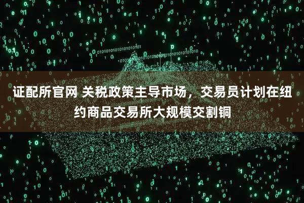 证配所官网 关税政策主导市场，交易员计划在纽约商品交易所大规模交割铜