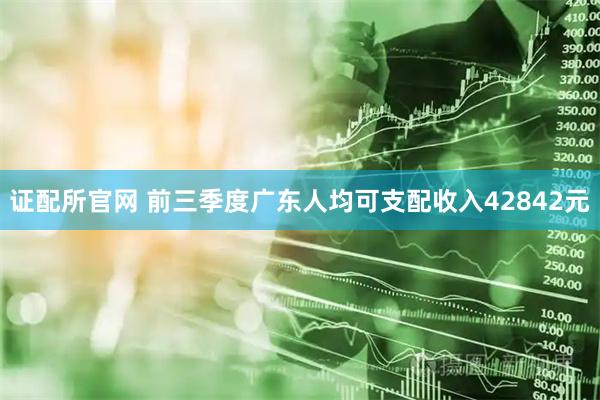 证配所官网 前三季度广东人均可支配收入42842元