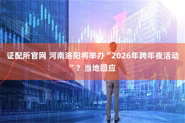 证配所官网 河南洛阳将举办“2026年跨年夜活动”？当地回应