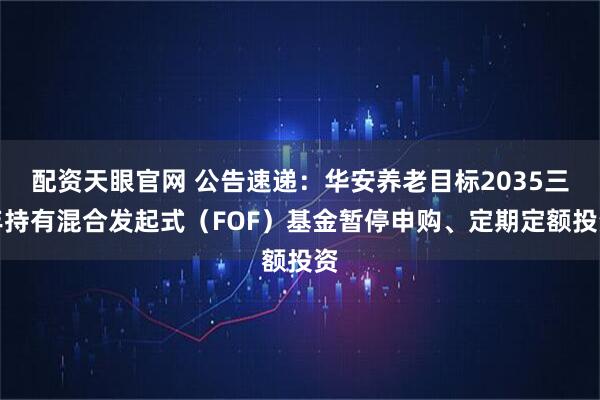 配资天眼官网 公告速递：华安养老目标2035三年持有混合发起式（FOF）基金暂停申购、定期定额投资