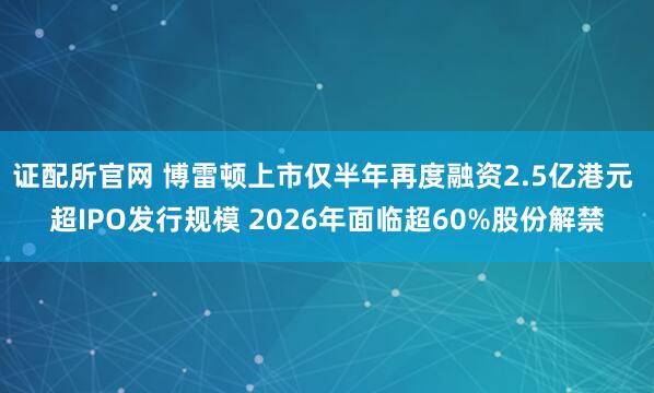 证配所官网 博雷顿上市仅半年再度融资2.5亿港元 超IPO发行规模 2026年面临超60%股份解禁