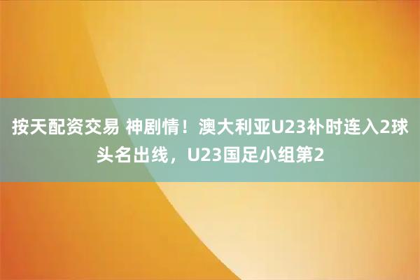 按天配资交易 神剧情！澳大利亚U23补时连入2球头名出线，U23国足小组第2