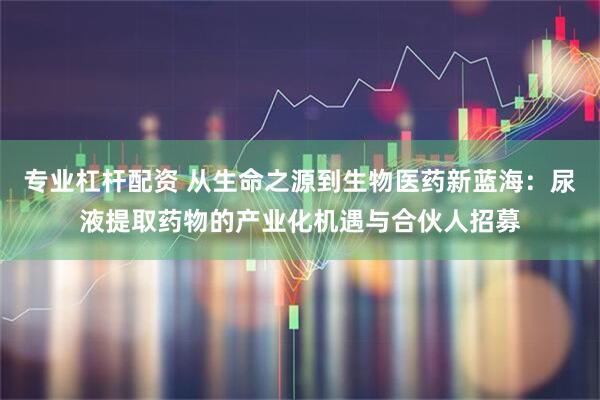 专业杠杆配资 从生命之源到生物医药新蓝海:尿液提取药物的产业化机遇与合伙人招募