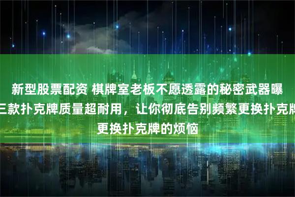 新型股票配资 棋牌室老板不愿透露的秘密武器曝光！这三款扑克牌质量超耐用，让你彻底告别频繁更换扑克牌的烦恼