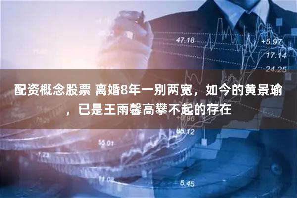 配资概念股票 离婚8年一别两宽，如今的黄景瑜，已是王雨馨高攀不起的存在