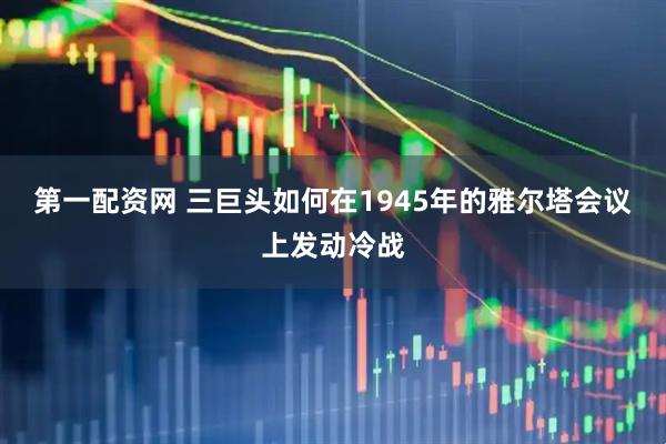 第一配资网 三巨头如何在1945年的雅尔塔会议上发动冷战