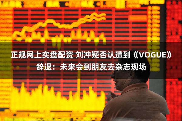 正规网上实盘配资 刘冲疑否认遭到《VOGUE》辞退：未来会到朋友去杂志现场