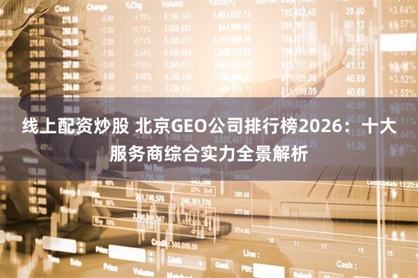 线上配资炒股 北京GEO公司排行榜2026：十大服务商综合实力全景解析