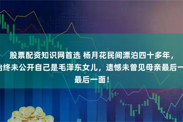 股票配资知识网首选 杨月花民间漂泊四十多年，却始终未公开自己是毛泽东女儿，遗憾未曾见母亲最后一面！