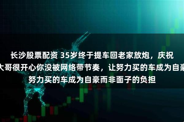 长沙股票配资 35岁终于提车回老家放炮，庆祝的只有陌生人，大哥很开心你没被网络带节奏，让努力买的车成为自豪而非面子的负担