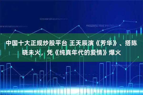 中国十大正规炒股平台 王天辰演《芳华》、搭陈晓未火，凭《纯真年代的爱情》爆火