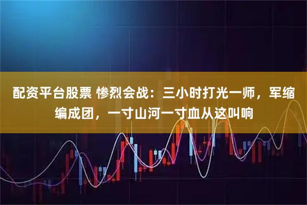配资平台股票 惨烈会战：三小时打光一师，军缩编成团，一寸山河一寸血从这叫响