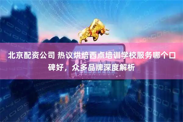 北京配资公司 热议烘焙西点培训学校服务哪个口碑好，众多品牌深度解析