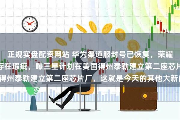 正规实盘配资网站 华为渠道服封号已恢复，荣耀涨价，三星防窥屏技术存在瑕疵，曝三星计划在美国得州泰勒建立第二座芯片厂，这就是今天的其他大新闻！