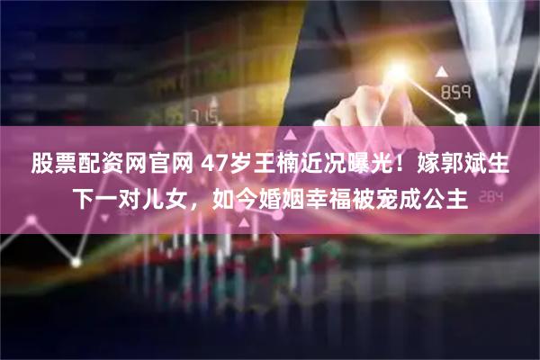 股票配资网官网 47岁王楠近况曝光！嫁郭斌生下一对儿女，如今婚姻幸福被宠成公主