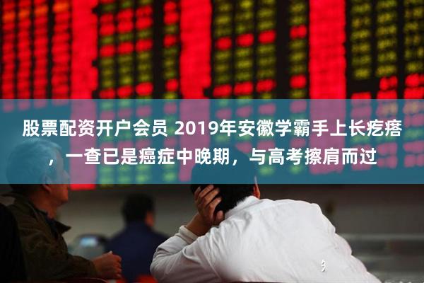 股票配资开户会员 2019年安徽学霸手上长疙瘩，一查已是癌症中晚期，与高考擦肩而过