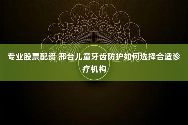 专业股票配资 邢台儿童牙齿防护如何选择合适诊疗机构