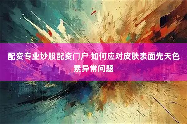 配资专业炒股配资门户 如何应对皮肤表面先天色素异常问题