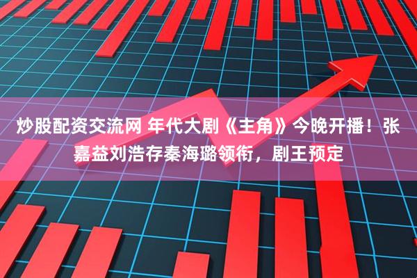 炒股配资交流网 年代大剧《主角》今晚开播！张嘉益刘浩存秦海璐领衔，剧王预定