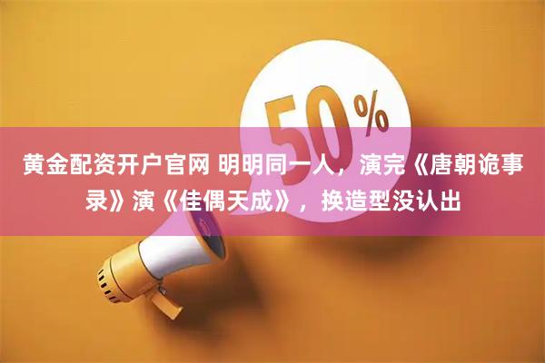 黄金配资开户官网 明明同一人，演完《唐朝诡事录》演《佳偶天成》，换造型没认出