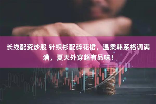 长线配资炒股 针织衫配碎花裙，温柔韩系格调满满，夏天外穿超有品味！
