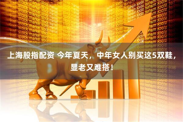 上海股指配资 今年夏天，中年女人别买这5双鞋，显老又难搭！
