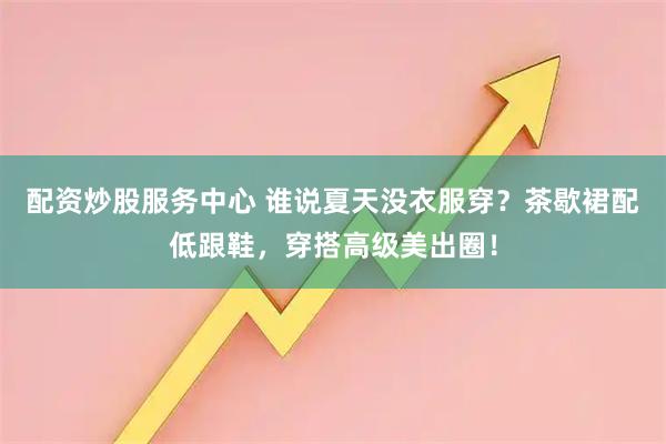 配资炒股服务中心 谁说夏天没衣服穿？茶歇裙配低跟鞋，穿搭高级美出圈！